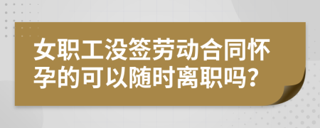 女职工没签劳动合同怀孕的可以随时离职吗？