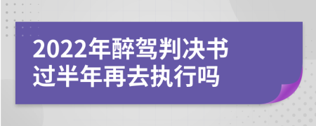 2022年醉驾判决书过半年再去执行吗