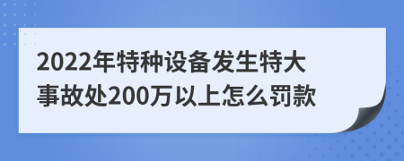 2022年特种设备发生特大事故处200万以上怎么罚款