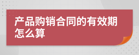 产品购销合同的有效期怎么算