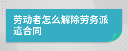 劳动者怎么解除劳务派遣合同