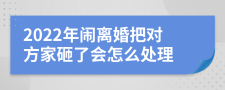 2022年闹离婚把对方家砸了会怎么处理