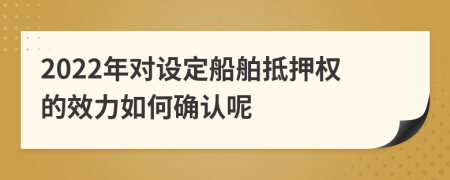 2022年对设定船舶抵押权的效力如何确认呢