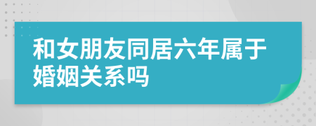 和女朋友同居六年属于婚姻关系吗