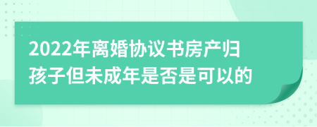 2022年离婚协议书房产归孩子但未成年是否是可以的