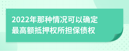 2022年那种情况可以确定最高额抵押权所担保债权