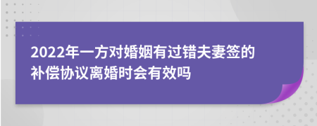 2022年一方对婚姻有过错夫妻签的补偿协议离婚时会有效吗