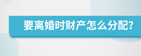 要离婚时财产怎么分配？