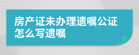 房产证未办理遗嘱公证怎么写遗嘱