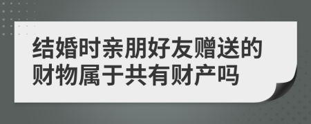 结婚时亲朋好友赠送的财物属于共有财产吗