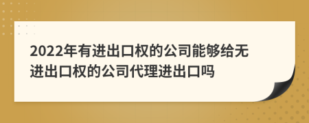 2022年有进出口权的公司能够给无进出口权的公司代理进出口吗