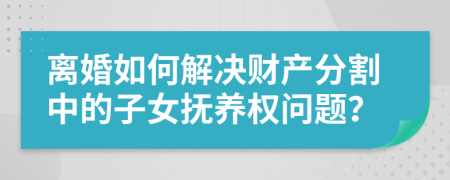 离婚如何解决财产分割中的子女抚养权问题？