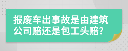 报废车出事故是由建筑公司赔还是包工头赔？