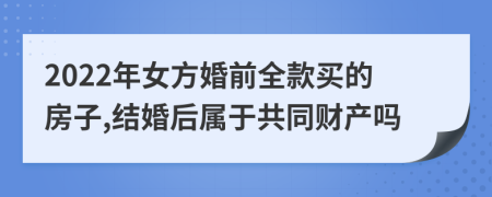 2022年女方婚前全款买的房子,结婚后属于共同财产吗