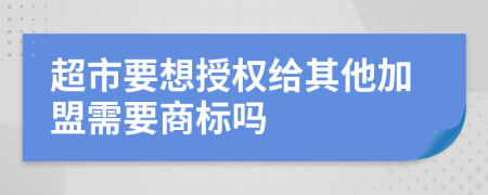 超市要想授权给其他加盟需要商标吗