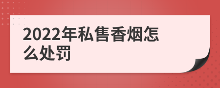 2022年私售香烟怎么处罚