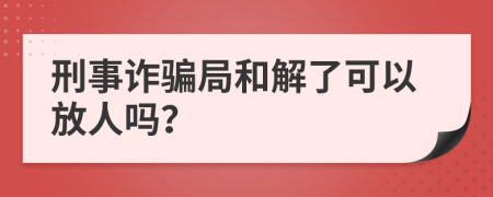 刑事诈骗局和解了可以放人吗？