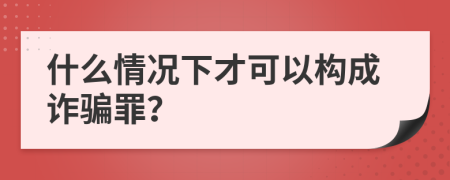 什么情况下才可以构成诈骗罪？