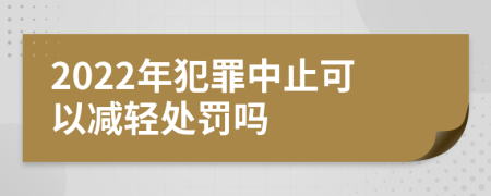 2022年犯罪中止可以减轻处罚吗