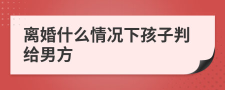 离婚什么情况下孩子判给男方