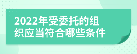 2022年受委托的组织应当符合哪些条件