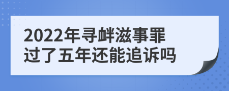 2022年寻衅滋事罪过了五年还能追诉吗