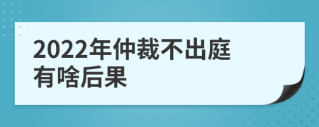 2022年仲裁不出庭有啥后果