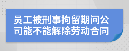 员工被刑事拘留期间公司能不能解除劳动合同