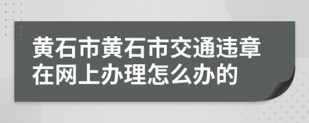 黄石市黄石市交通违章在网上办理怎么办的