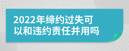 2022年缔约过失可以和违约责任并用吗
