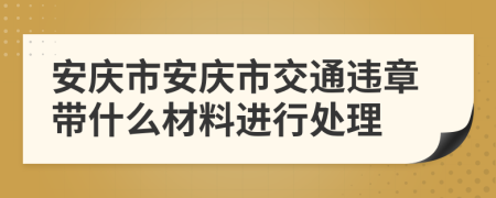 安庆市安庆市交通违章带什么材料进行处理