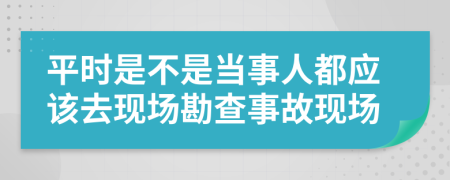 平时是不是当事人都应该去现场勘查事故现场