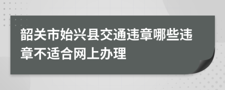 韶关市始兴县交通违章哪些违章不适合网上办理