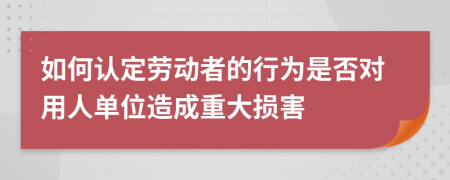 如何认定劳动者的行为是否对用人单位造成重大损害