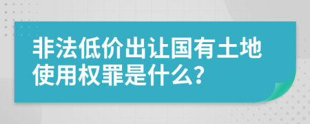 非法低价出让国有土地使用权罪是什么？