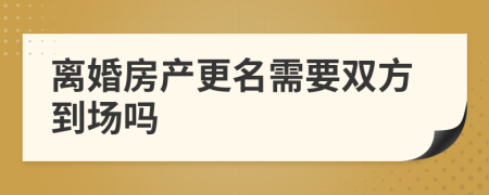 离婚房产更名需要双方到场吗