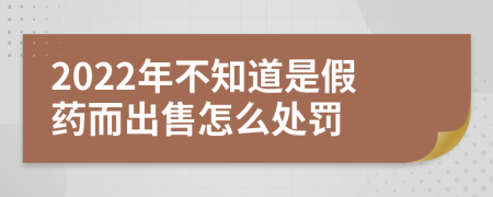 2022年不知道是假药而出售怎么处罚