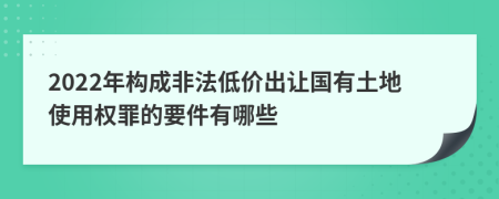 2022年构成非法低价出让国有土地使用权罪的要件有哪些