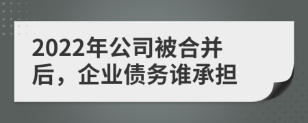 2022年公司被合并后，企业债务谁承担