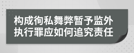 构成徇私舞弊暂予监外执行罪应如何追究责任