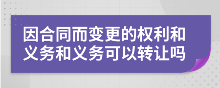 因合同而变更的权利和义务和义务可以转让吗