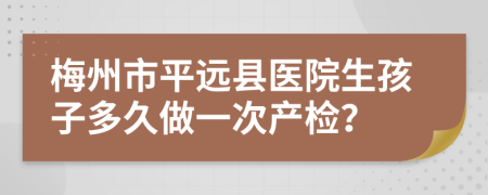 梅州市平远县医院生孩子多久做一次产检？