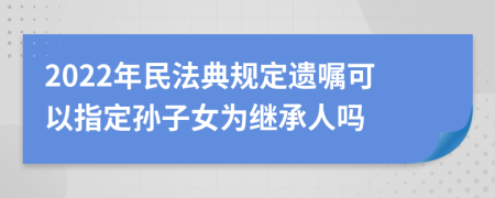 2022年民法典规定遗嘱可以指定孙子女为继承人吗