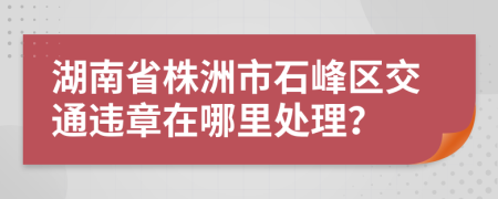 湖南省株洲市石峰区交通违章在哪里处理？