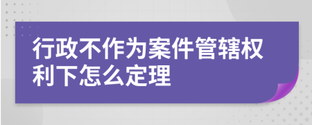 行政不作为案件管辖权利下怎么定理