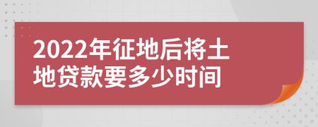 2022年征地后将土地贷款要多少时间