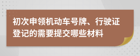 初次申领机动车号牌、行驶证登记的需要提交哪些材料