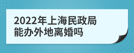 2022年上海民政局能办外地离婚吗