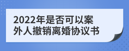 2022年是否可以案外人撤销离婚协议书