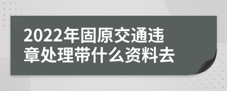 2022年固原交通违章处理带什么资料去